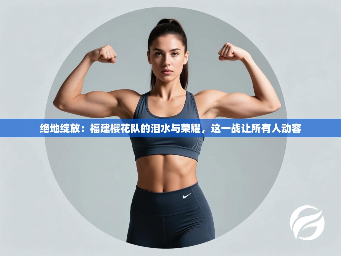 绝地绽放：福建樱花队的泪水与荣耀，这一战让所有人动容