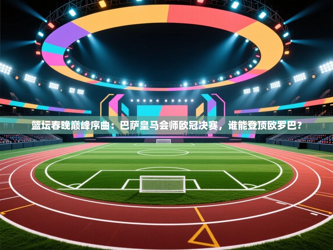 篮坛春晚巅峰序曲：巴萨皇马会师欧冠决赛，谁能登顶欧罗巴？
