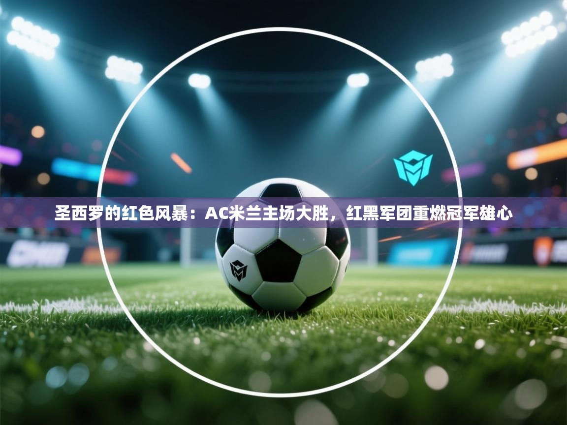 圣西罗的红色风暴：AC米兰主场大胜，红黑军团重燃冠军雄心  第2张