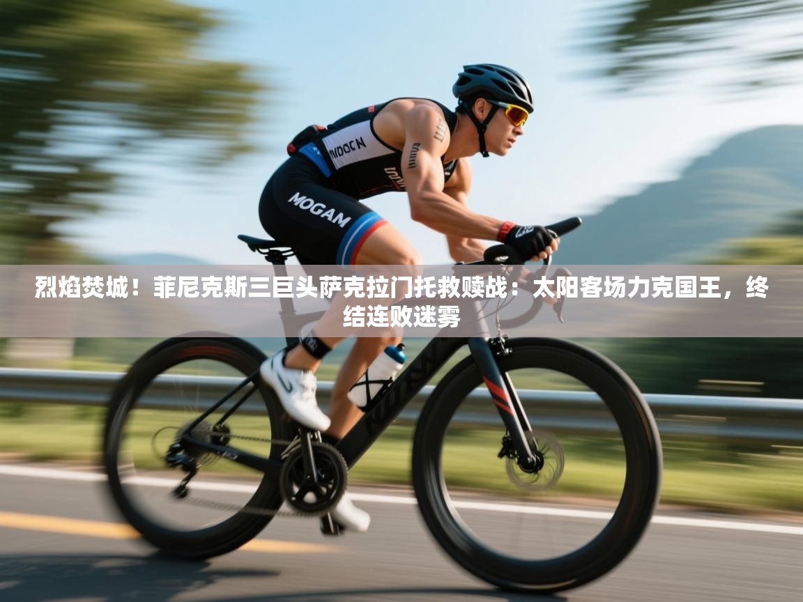 烈焰焚城！菲尼克斯三巨头萨克拉门托救赎战：太阳客场力克国王，终结连败迷雾