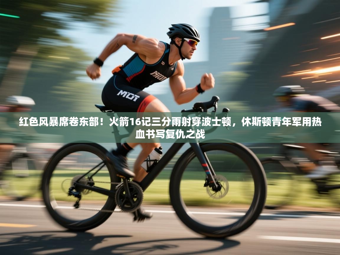 红色风暴席卷东部！火箭16记三分雨射穿波士顿，休斯顿青年军用热血书写复仇之战